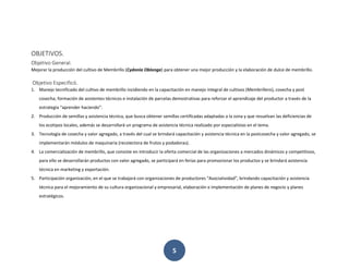 5
OBJETIVOS.
Objetivo General.
Mejorar la producción del cultivo de Membrillo (Cydonia Oblonga) para obtener una mejor producción y la elaboración de dulce de membrillo.
Objetivo Especificó.
1. Manejo tecnificado del cultivo de membrillo incidiendo en la capacitación en manejo integral de cultivos (Membrillero), cosecha y post
cosecha; formación de asistentes técnicos e instalación de parcelas demostrativas para reforzar el aprendizaje del productor a través de la
estrategia “aprender haciendo”.
2. Producción de semillas y asistencia técnica, que busca obtener semillas certificadas adaptadas a la zona y que resuelvan las deficiencias de
los ecotipos locales, además se desarrollará un programa de asistencia técnica realizado por especialistas en el tema.
3. Tecnología de cosecha y valor agregado, a través del cual se brindará capacitación y asistencia técnica en la postcosecha y valor agregado, se
implementarán módulos de maquinaria (recolectora de frutos y podadoras).
4. La comercialización de membrillo, que consiste en introducir la oferta comercial de las organizaciones a mercados dinámicos y competitivos,
para ello se desarrollarán productos con valor agregado, se participará en ferias para promocionar los productos y se brindará asistencia
técnica en marketing y exportación.
5. Participación organización, en el que se trabajará con organizaciones de productores “Asociatividad”, brindando capacitación y asistencia
técnica para el mejoramiento de su cultura organizacional y empresarial, elaboración e implementación de planes de negocio y planes
estratégicos.
 
