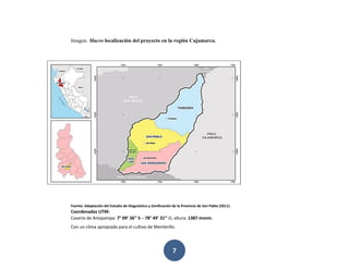 7
Imagen. Macro localización del proyecto en la región Cajamarca.
Fuente: Adaptación del Estudio de Diagnóstico y Zonificación de la Provincia de San Pablo (2011).
Coordenadas UTM:
Caserío de Anispampa: 7° 09’ 36’’ S – 78° 49’ 31’’ O, altura: 1387 msnm.
Con un clima apropiado para el cultivo de Membrillo.
 