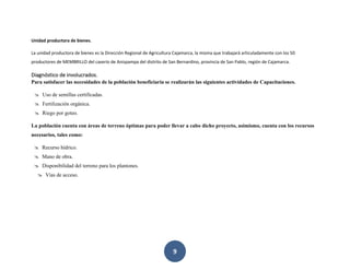 9
Unidad productora de bienes.
La unidad productora de bienes es la Dirección Regional de Agricultura Cajamarca, la misma que trabajará articuladamente con los 50
productores de MEMBRILLO del caserío de Anispampa del distrito de San Bernardino, provincia de San Pablo, región de Cajamarca.
Diagnóstico de involucrados.
Para satisfacer las necesidades de la población beneficiaria se realizarán las siguientes actividades de Capacitaciones.
 Uso de semillas certificadas.
 Fertilización orgánica.
 Riego por goteo.
La población cuenta con áreas de terreno óptimas para poder llevar a cabo dicho proyecto, asimismo, cuenta con los recursos
necesarios, tales como:
 Recurso hídrico.
 Mano de obra.
 Disponibilidad del terreno para los plantones.
 Vías de acceso.
 