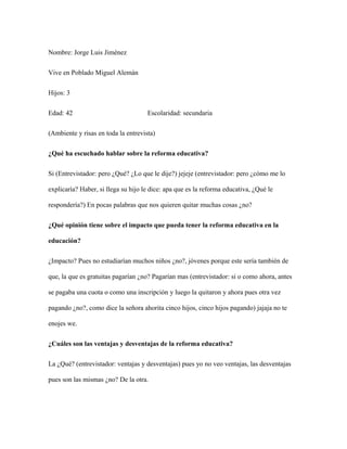 Nombre: Jorge Luis Jiménez
Vive en Poblado Miguel Alemán
Hijos: 3
Edad: 42 Escolaridad: secundaria
(Ambiente y risas en toda la entrevista)
¿Qué ha escuchado hablar sobre la reforma educativa?
Si (Entrevistador: pero ¿Qué? ¿Lo que le dije?) jejeje (entrevistador: pero ¿cómo me lo
explicaría? Haber, si llega su hijo le dice: apa que es la reforma educativa, ¿Qué le
respondería?) En pocas palabras que nos quieren quitar muchas cosas ¿no?
¿Qué opinión tiene sobre el impacto que pueda tener la reforma educativa en la
educación?
¿Impacto? Pues no estudiarían muchos niños ¿no?, jóvenes porque este sería también de
que, la que es gratuitas pagarían ¿no? Pagarían mas (entrevistador: si o como ahora, antes
se pagaba una cuota o como una inscripción y luego la quitaron y ahora pues otra vez
pagando ¿no?, como dice la señora ahorita cinco hijos, cinco hijos pagando) jajaja no te
enojes we.
¿Cuáles son las ventajas y desventajas de la reforma educativa?
La ¿Qué? (entrevistador: ventajas y desventajas) pues yo no veo ventajas, las desventajas
pues son las mismas ¿no? De la otra.
 