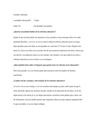 Nombre: Herlinda
Localidad: Hermosillo 5 hijos
Edad: 50 Escolaridad: Secundaria
¿Qué ha escuchado hablar de la reforma educativa?
Según lo que nos han dicho los maestros en las escuelas es muy mal para ellos, les están
quitando derechos , yo en sí, yo no sé a qué se deba la reforma educativa pero yo tengo
hijos grandes, pues mis hijos ya son grandes no, una tiene 27 la otra, el más chiquito mío
tiene 25, estuve con ellos en la escuela, fue de una manera la educación de ellos y ahora que
me dieron 3 en adopción chicos es otro mundo, otro mundo y eso que todavía no entra a
reforma educativa yo no sé cómo va a ser después.
¿Qué opinión tiene sobre el impacto que puede tener la reforma en la educación?
Pues muy grande, va a ser mucho gasto para nosotros como los padres de familia,
muchísimo.
¿Cuáles son las ventajas y desventajas de la reforma educativa?
Yo no le veo ni una ventaja y si le veo muchas desventajas (¿cómo cuál?) pues lo que le
estoy diciendo, aparte nos incluyen mucho, mucho en la educación de los hijos, ya no les
dejan tareas a los niños en sí, les dejan más tareas a nosotros como padres que a ellos, eso
de incluyentes, ósea de donde quieren que saquemos dinero ara que sigamos pagando todo
lo que nos piden, si no nos dejan trabajar.
 
