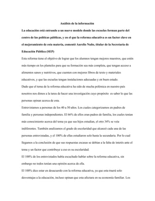 Análisis de la información
La educación está entrando a un nuevo modelo donde las escuelas forman parte del
centro de las políticas públicas, y en el que la reforma educativa es un factor clave en
el mejoramiento de esta materia, comentó Aurelio Nuño, titular de la Secretaría de
Educación Pública (SEP)
Esta reforma tiene el objetivo de lograr que los alumnos tengan mejores maestros, que estén
más tiempo en los planteles para que su formación sea más completa, que tengan acceso a
alimentos sanos y nutritivos, que cuenten con mejores libros de texto y materiales
educativos, y que las escuelas tengan instalaciones adecuadas y en buen estado.
Dado que el tema de la reforma educativa ha sido de mucha polémica en nuestro país
nosotros nos dimos a la tarea de hacer una investigación cuyo propósito es saber lo que las
personas opinan acerca de esta.
Entrevistamos a personas de los 40 a 50 años. Los cuales categorizamos en padres de
familia y personas independientes. El 66% de ellos eran padres de familia, los cuales tenían
más conocimiento acerca del tema ya que sus hijos estudian, el otro 34% se veía
indiferentes. También analizamos el grado de escolaridad que alcanzó cada una de las
personas entrevistadas, y el 100% de ellas estudiaron solo hasta la secundaria. Por lo cual
llegamos a la conclusión de que sus respuestas escasas se debían a la falta de interés ante el
tema y un factor que contribuye a eso es su escolaridad.
El 100% de los entrevistados había escuchado hablar sobre la reforma educativa, sin
embargo no todos tenían una opinión acerca de ella.
El 100% dice estar en desacuerdo con la reforma educativa, ya que esta traerá solo
desventajas a la educación, incluso opinan que esta afectara en su economía familiar. Los
 