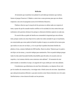 Reflexión
Al momento que el profesor nos planteó la actividad que teníamos que realizar,
fuimos al parque Francisco I. Madero a entrevistar a unas personas para que nos dieran
respuesta a una serie de preguntas acerca de la Reforma Educativa.
Pudimos observar que la mayoría de las personas no sabían nada con respecto al
tema, a pesar de que ha causado mucho conflicto en la sociedad, de cinco entrevistas que
realizamos solo quisimos destacar tres porque se abarcaron distintos aspectos en cada una.
En una de ellas un padre de familia nos comentaba la inquietud que esta reforma
tenia, porque cuenta con cinco hijos de los cuales tres están cursando lo que es la primaria,
nos mencionaba que como padre de familia le piden el apoyo en cuestión de las tareas para
que realice en casa con sus hijos, y a la vez por hijo le pedían doscientas botellas de
plástico al mes, estamos hablando de 600 botellas. Decía la señora “Quieren que le ayude a
mis hijos con las tareas, y necesito trabajar para mantenerlos. Pero no puedo trabajar porque
todos los días ando buscando botellas desechables para llevarlas a la escuela como un
requisito, si así estamos ahorita como estaremos más adelante”. Al momento de estar
entrevistando se mostraba el coraje y la angustia de lo que estaba por venir más adelante.
Consideramos que deberíamos de estar bien informados y no dejarnos llevar solo
por los medios de comunicación, e investigar más a fondo acerca de este tema. Aprendimos
que cada persona piensa diferente y que para nosotros como futuros docentes nos sirve para
familiarizarnos e irnos desenvolviendo con las personas.
 