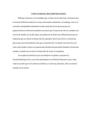 CONCLUSIONES/ RECOMENDACIONES
Mediante el proceso y los resultados que se obtuvo de la entrevista, concluimos que,
el tema de la Reforma Educativa es muy mencionado actualmente, sin embargo, este no es
conocido a profundidad, analizando los datos generales de las personas que nos
proporcionaron la información pudimos reconocer que la mayoría de ellos no contaban con
el nivel de estudios en un alto rango, este podría ser un factor muy influyente para que las
respuestas que nos dieron no hayan sido las esperadas, fueron muy breves e inconcretas,
para lo que una recomendación sería que, al momento de ir a realizar una entrevista, uno
como entrevistador, realice un esquema tipo introducción para poder brindarle a la persona,
siempre y cuando esta no tiene la mínima idea de lo que se le pregunta.
Al ser padre de familia los que nos brindaron su opinión, conocimos la
inconformidad que estos viven como participantes en la Reforma Educativa, pues, todos
están de acuerdo que en el contexto económico se veían muy afectados, ellos no están de
acuerdo con la misma.
 