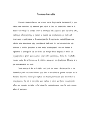Proceso de observación
El tomar como referente las lecturas es de importancia fundamental ya que
ofrece una diversidad de opciones para llevar a cabo las entrevistas, tanto en el
diseño del trabajo de campo como la estrategia más adecuada para llevarlo a cabo,
realizando observaciones, la manera y medida de involucrarse por parte del
observador o participante y la categorización de propuestas metodológicas que
ofrecen una panorámica muy completa de cada uno de los investigadores que
plantean el estudio profundo de una buena investigación. Esto nos motiva a
replantear la concepción de un diseño de trabajo donde después de todas las
concepciones a priori que podamos tener sobre determinado tema, los resultados
pueden variar de tal forma que la visión a posteriori sea totalmente diferente a lo
que anteriormente se tenía.
Como marco de las actividades que giran en torno a la educación es un
imperativo partir del conocimiento que tiene la sociedad en general al tema de la
Reforma Educativa mismo que implica una buena preparación para desarrollar la
investigación. De ahí la necesidad que implica el saber qué tanto conocimiento
sobre sus impactos sociales en la educación particularmente tiene la gente común
sobre el particular.
 