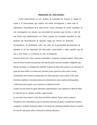 Importancia de estas acciones.
Como anteriormente se cita, después de realizadas las lecturas se amplía la
visión y el conocimiento que implica una buena investigación y sobre todo la
importancia trascendental de la observación. Como estrategia de acción inmediata en
una investigación nos plantea una diversidad de acciones para llevarla a cabo de
una forma cuyo planteamiento nos ofrece mejorar los resultados deseados ya que
propone una diversificación de opciones según nos ofrecen los diferentes
investigadores. El profundizar sobre este tema da la oportunidad primeramente de
aprender el rol tan importante del observador, entrevistador y todos aquellos que de
una u otra forma se involucran en una investigación.
Nosotros dimos una visita a nuestra comunidad y escogimos el parque madero, observamos
antes de hacer la entrevista que hay todo tipo de gente como por ejemplo: indigentes que
buscan un hogar y se refugian ahí, también va gente de clase alta a pasear a sus mascotas, la
gente de clase media va a tomar aire, pasearse, hacer ejercicio como correr o trotar.
Localizamos unos atractivos juegos para los niños para que vayan a pasar el día para
divertirse, también se localizan aéreas de entrenamiento como canchas de basquetbol,
volibol para que la gente vaya a practicar su deporte favorito.
Cuenta con una fuente de aguas danzantes espectaculares y por supuesto no debe de faltar
la venta de nieves, rapados, comida y aguas frescas.
Es una aérea muy natural, verde, llena de árboles, plantas, flores, zacate y pájaros.
Escogimos esta comunidad ya que se encuentra todo tipo de gente, así podremos nosotros
comparar y recopilar respuestas dadas en la entrevista, podremos también observar el punto
de vista de cada quien sobre el tema de la reforma educativa.
 
