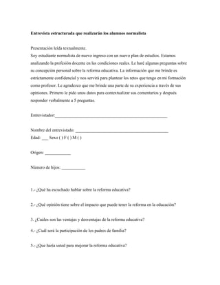 Entrevista estructurada que realizarán los alumnos normalista
Presentación leída textualmente.
Soy estudiante normalista de nuevo ingreso con un nuevo plan de estudios. Estamos
analizando la profesión docente en las condiciones reales. Le haré algunas preguntas sobre
su concepción personal sobre la reforma educativa. La información que me brinde es
estrictamente confidencial y nos servirá para plantear los retos que tengo en mi formación
como profesor. Le agradezco que me brinde una parte de su experiencia a través de sus
opiniones. Primero le pido unos datos para contextualizar sus comentarios y después
responder verbalmente a 5 preguntas.
Entrevistador:____________________________________________________
Nombre del entrevistado: ___________________________________________
Edad: ___ Sexo ( ) F ( ) M ( )
Origen: ____________
Número de hijos: ___________
1.- ¿Qué ha escuchado hablar sobre la reforma educativa?
2.- ¿Qué opinión tiene sobre el impacto que puede tener la reforma en la educación?
3. ¿Cuáles son las ventajas y desventajas de la reforma educativa?
4.- ¿Cuál será la participación de los padres de familia?
5.- ¿Que haría usted para mejorar la reforma educativa?
 