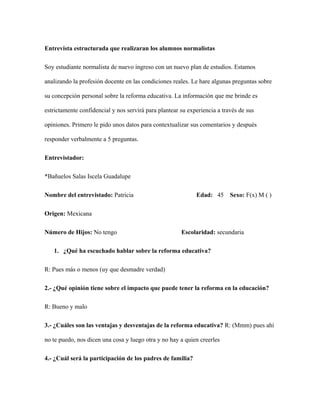 Entrevista estructurada que realizaran los alumnos normalistas
Soy estudiante normalista de nuevo ingreso con un nuevo plan de estudios. Estamos
analizando la profesión docente en las condiciones reales. Le hare algunas preguntas sobre
su concepción personal sobre la reforma educativa. La información que me brinde es
estrictamente confidencial y nos servirá para plantear su experiencia a través de sus
opiniones. Primero le pido unos datos para contextualizar sus comentarios y después
responder verbalmente a 5 preguntas.
Entrevistador:
*Bañuelos Salas Iscela Guadalupe
Nombre del entrevistado: Patricia Edad: 45 Sexo: F(x) M ( )
Origen: Mexicana
Número de Hijos: No tengo Escolaridad: secundaria
1. ¿Qué ha escuchado hablar sobre la reforma educativa?
R: Pues más o menos (uy que desmadre verdad)
2.- ¿Qué opinión tiene sobre el impacto que puede tener la reforma en la educación?
R: Bueno y malo
3.- ¿Cuáles son las ventajas y desventajas de la reforma educativa? R: (Mmm) pues ahí
no te puedo, nos dicen una cosa y luego otra y no hay a quien creerles
4.- ¿Cuál será la participación de los padres de familia?
 