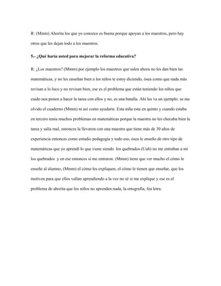 R: (Mmm) Ahorita los que yo conozco es buena porque apoyan a los maestros, pero hay
otros que les dejan todo a los maestros.
5.- ¿Qué haría usted para mejorar la reforma educativa?
R: ¿Los maestros? (Mmm) por ejemplo los maestros que salen ahora no les dan bien las
matemáticas, y no les enseñan bien a los niños te estoy diciendo, ósea como que nada más
revisan a lo loco y no revisan bien, ese es el problema que están teniendo los niños que
cuido nos ponen a hacer la tarea con ellos y no, es una batalla. Ahí les va un ejemplo: se me
olvido el cuaderno (Mmm) ni así como ayudarte. Esta niña esta en quinto y cuando estaba
en tercero tenía muchos problemas en matemáticas porque la maestra no les checaba bien la
tarea y salía mal, entonces la llevaron con una maestra que tiene más de 30 años de
experiencia entonces como estudio pedagogía y todo eso, ósea le enseño de otro tipo de
matemáticas que yo aprendí lo que viene siendo los quebrados (Uuh) no me entraban a mí
los quebrados y en ese entonces si me entraron. (Mmm) tiene que ver mucho el cómo le
enseñe al alumno, (Mmm) el cómo les expliquen, el cómo le tienen que enseñar, que los
motiven para que ellos vallan aprendiendo a la vez no sé si me explique y ese es el
problema de ahorita que los niños no aprenden nada, la ortografía, fea letra.
 