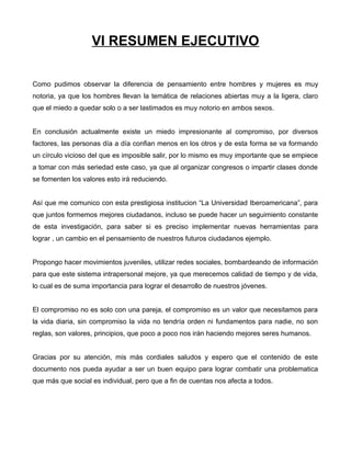 VI RESUMEN EJECUTIVO
Como pudimos observar la diferencia de pensamiento entre hombres y mujeres es muy
notoria, ya que los hombres llevan la temática de relaciones abiertas muy a la ligera, claro
que el miedo a quedar solo o a ser lastimados es muy notorio en ambos sexos.
En conclusión actualmente existe un miedo impresionante al compromiso, por diversos
factores, las personas día a día confian menos en los otros y de esta forma se va formando
un círculo vicioso del que es imposible salir, por lo mismo es muy importante que se empiece
a tomar con más seriedad este caso, ya que al organizar congresos o impartir clases donde
se fomenten los valores esto irá reduciendo.
Así que me comunico con esta prestigiosa institucion “La Universidad Iberoamericana”, para
que juntos formemos mejores ciudadanos, incluso se puede hacer un seguimiento constante
de esta investigación, para saber si es preciso implementar nuevas herramientas para
lograr , un cambio en el pensamiento de nuestros futuros ciudadanos ejemplo.
Propongo hacer movimientos juveniles, utilizar redes sociales, bombardeando de información
para que este sistema intrapersonal mejore, ya que merecemos calidad de tiempo y de vida,
lo cual es de suma importancia para lograr el desarrollo de nuestros jóvenes.
El compromiso no es solo con una pareja, el compromiso es un valor que necesitamos para
la vida diaria, sin compromiso la vida no tendría orden ni fundamentos para nadie, no son
reglas, son valores, principios, que poco a poco nos irán haciendo mejores seres humanos.
Gracias por su atención, mis más cordiales saludos y espero que el contenido de este
documento nos pueda ayudar a ser un buen equipo para lograr combatir una problematica
que más que social es individual, pero que a fin de cuentas nos afecta a todos.
 