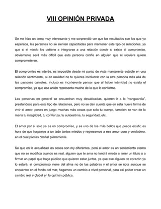 VIII OPINIÓN PRIVADA
Se me hizo un tema muy interesante y me sorprendió ver que los resultados son los que yo
esperaba, las personas no se sienten capacitadas para mantener este tipo de relaciones, ya
que si el miedo los detiene a integrarse a una relación donde si existe el compromiso,
obviamente será más difícil que esta persona confíe en alguien que ni siquiera quiere
comprometerse.
El compromiso es interés, es imposible desde mi punto de vista mantenerte estable en una
relación sentimental, si en realidad no te quieres involucrar con la otra persona más allá de
las pasiones carnales, incluso es incoherente pensar que al haber intimidad no exista el
compromiso, ya que esa unión representa mucho de lo que lo conforma.
Las personas en general se encuentran muy desubicadas, quieren ir a la “vanguardia”,
prestandoce para este tipo de relaciones, pero no se dan cuenta que en esta nueva forma de
vivir el amor, pones en juego muchas más cosas que solo tu cuerpo, también se van de la
mano tu integridad, tu confianza, tu autoestima, tu seguridad, etc.
El amor por si solo ya es un compromiso, y es uno de los más bellos que puede existir, es
hora de que hagamos a un lado tantos miedos y regresemos a ese amor puro y verdadero,
en el cual podías confiar plenamente.
Se que en la actualidad las cosas son my diferentes, pero el amor es un sentimiento eterno
que no se modifica cuando es real, alguien que te ama no tendrá miedo a tener un título o a
firmar un papel que haga público que quieren estar juntos, ya que ese alguien de corazón ya
lo estará, el compromiso viene del alma no de las palabras y el amor se nota aunque se
encuentre en el fondo del mar, hagamos un cambio a nivel personal, para así poder crear un
cambio real y global en la opinión pública.
 