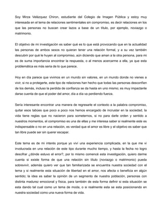 Soy Mirza Velázquez Chiron, estudiante del Colegio de Imagen Pública y estoy muy
interesada en el tema de relaciones sentimentales sin compromiso, es decir relaciones en los
que las personas no buscan crear lazos a base de un título, por ejemplo, noviazgo o
matrimonio.
El objetivo de mi investigación es saber qué es lo que está provocando que en la actualidad
las personas de ambos sexos no quieran tener una relación formal, y a su vez también
descubrir por qué le huyen al compromiso, aún diciendo que aman a la otra persona, para mi
es de suma importancia encontrar la respuesta, o al menos acercarme a ella, ya que esta
problemática es más seria de lo que parece.
Hoy en día parece que vivimos en un mundo sin valores, en un mundo donde no vienes a
vivir, si no a protegerte, este tipo de relaciones han hecho que todas las personas desconfíen
de los demás, incluso la perdida de confianza se da hasta en uno mismo; es muy impactante
darse cuenta de que el poder del amor, día a día va perdiendo fuerza.
Sería interesante encontrar una manera de regresarle el contexto a la palabra compromiso,
quitar esos tabúes que poco a poco nos hemos encargado de incrustar en la sociedad, la
vida tiene reglas que no nacieron para someternos, si no para darle orden y sentido a
nuestros momentos, el compromiso es una de ellas y me interesa saber si realmente este es
indispensable o no en una relación, es verdad que el amor es libre y el objetivo es saber que
tan libre puede ser sin querer escapar.
Este tema es de mi interés porque yo viví una experiencia complicada, en la que me vi
involucrada en una relación de este tipo durante mucho tiempo, y hasta la fecha no logro
descifrar ¿dónde estuvo el error?, por lo mismo comencé esta investigación, quiero darme
cuenta si existe forma de que una relación sin título (noviazgo o matrimonio) pueda
sobrevivír, además quiero ver que tan familiarizada se encuentra nuestra sociedad con el
tema y si realmente esta situación de libertad en el amor, nos afecta o beneficia en algún
sentido; la idea es saber la opinión de un segmento de nuestra población, personas con
distinta madurez emocional y física, para también de esta forma definir si esta situación se
esta dando tal cual como un tema de moda, o si realmente esta se esta posicionando en
nuestra sociedad como una nueva forma de vida.
 