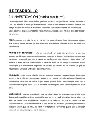 II DESARROLLO
2.1 INVESTIGACIÓN (teórica cualitativa)
Las relaciones sin título son aquellas que carecen de un compromiso de palabra, legal o con
Dios, por ejemplo el noviazgo o el matrimonio, estas se dan de común acuerdo entre en una
pareja, acuerdo en el cual se mantienen relaciones contacto físico entre los involucrados.
Estos acuerdos se pueden hacer de varias maneras, incluso se les ha dado diversos “títulos”,
por ejemplo:
FREE – esta es una relación en la cual los dos son totalmente libres de estar con alguien
más cuantas veces deseen, ya que entre ellos sólo existirá contacto sexual, sin involucrar
sentimientos.
AMIGOS CON DERECHOS – esta es una relación un poco más profunda, ya que aquí
también son libres de estar con quien deseen y cuando lo deseen, con la diferencia que aquí
ya pueden comenzar los reclamos, ya que los involucrados ya comienzan a tener “derechos”,
además la base de toda su relación es la amistad, antes de ser pareja sexualmente activa,
son amigos y es lo único que llegaran a ser el resto de su vida, no hay manera de que se
visualicen en un futuro juntos sino es como amigos.
AMIGOVIOS – esta es una relación normal, tienen derechos de noviazgo, tienen deberes de
noviazgo, tiene vida de noviazgo, pero no lo son y no saben con certeza si algún día lo serán,
simplemente dejan que las cosas fluyan, crean grandes lazos, pero siempre viven con la
incertidumbre de ¿qué son? Y con el riesgo de jamás llegar a tener un noviazgo formal entre
ellos.
UNIÓN LIBRE – esta es una relación muy parecida a la de los amigovios, con la diferencia
de que estos decidieron llevar su relación a un segundo nivel, y ya viven juntos; claro que
ellos ya tienen otras expectativas respecto a su relación, ya que no viven con esa
incertidumbre de cuanto tiempo durará, la idea es que su amor sea para siempre aunque no
exista un papel que los una, su amor y compromiso se ve más guiado por la elección
personal, sin ataduras regidas por la sociedad.
 