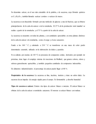 Se denomina azúcar, en el uso más extendido de la palabra, a la sacarosa, cuya fórmula química
es C12H22O11, también llamada «azúcar común» o «azúcar de mesa».
La sacarosa es un disacárido formado por una molécula de glucosa y una de fructosa, que se obtiene
principalmente de la caña de azúcar o de la remolacha. El 27 % de la producción total mundial se
realiza a partir de la remolacha y el 73 % a partir de la caña de azúcar.
La sacarosa se encuentra en todas las plantas, y en cantidades apreciables en otras plantas distintas
de la caña de azúcar o la remolacha, como el sorgo y el arce azucarero.
Funde a los 160 º C y calentada a 210 º C se transforma en una masa de color pardo
denominada caramelo, utilizada en la elaboración de dulces y pasteles.
Si se calienta por encima de 145 °C en presencia de compuestos amino, derivados por ejemplo de
proteínas, tiene lugar el complejo sistema de reacciones de Maillard, que genera colores, olores y
sabores generalmente apetecibles, y también pequeñas cantidades de compuestos indeseables.
En alimentos industrializados el porcentaje de azúcar puede llegar al 80 %
Propiedades de la sacarosa: La sacarosa es fina, incolora, inodora y tiene un sabor dulce. La
sacarosa da un impulso de energía rápida para el cuerpo. Es fermentable y absorbe humedad.
Tipos de sacarosa o azúcar: Existen dos tipos de azúcar: blanco o moreno. El azúcar blanco se
obtiene de la caña de azúcar o remolacha azucarera. El moreno es azúcar blanco con melaza.
 