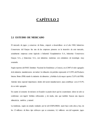 CAPÍTULO 2
2.1 ESTUDIO DE MERCADO
El mercado de jugos y conservas de frutas, empezó a desarrollarse en el año 1960; Industrias
Conserveras del Guayas fue una de las empresas pioneras en la incursión de este mercado,
actualmente empresas como Agrícola e Industrial Ecuaplantation S.A., Industrias Conserveras
Guayas S.A., y Quicornac S.A., son industrias modernas con estándares de tecnología muy
avanzada.
Según reportes del INEC (Instituto Nacional de Estadísticas y Censos), en el 2007 el valor agregado
de la industria manufacturera sin incluir la refinación de petróleo representó el 13,99% del Producto
Interno Bruto (PIB) siendo la industria de alimentos y bebidas la de mayor aporte (7,83% del PIB).
Además tiene especial importancia dentro del sector manufacturero pues contribuye con el 55,9%
de su valor agregado.
En cuanto al consumo de néctares en Ecuador se puede decir que los ecuatorianos ahora no solo se
conforman con ingerir bebidas refrescantes y de moda, sino que también buscan una riqueza
alimenticia, nutritiva y natural.
La tendencia, según un estudio realizado por la web EXPLORED, nació hace ocho años y hoy, de
los 15 millones de litros tipo refrescos que se consumen, 6,1 millones son del segmento jugos
 