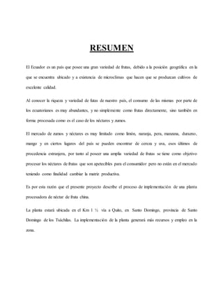 RESUMEN
El Ecuador es un país que posee una gran variedad de frutas, debido a la posición geográfica en la
que se encuentra ubicado y a existencia de microclimas que hacen que se produzcan cultivos de
excelente calidad.
Al conocer la riqueza y variedad de futas de nuestro país, el consumo de las mismas por parte de
los ecuatorianos es muy abundantes, y no simplemente como frutas directamente, sino también en
forma procesada como es el caso de los néctares y zumos.
El mercado de zumos y néctares es muy limitado como limón, naranja, pera, manzana, durazno,
mango y en ciertos lugares del país se pueden encontrar de cereza y uva, esos últimos de
procedencia extranjera, por tanto al poseer una amplia variedad de frutas se tiene como objetivo
procesar los néctares de frutas que son apetecibles para el consumidor pero no están en el mercado
teniendo como finalidad cambiar la matriz productiva.
Es por esta razón que el presente proyecto describe el proceso de implementación de una planta
procesadora de néctar de fruta china.
La planta estará ubicada en el Km 1 ½ vía a Quito, en Santo Domingo, provincia de Santo
Domingo de los Tsáchilas. La implementación de la planta generará más recursos y empleo en la
zona.
 