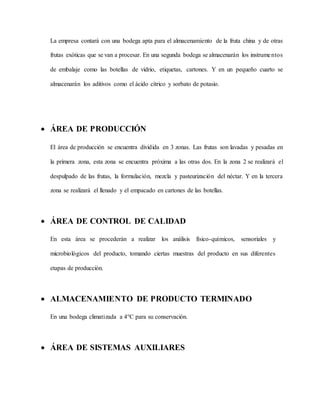 La empresa contará con una bodega apta para el almacenamiento de la fruta china y de otras
frutas exóticas que se van a procesar. En una segunda bodega se almacenarán los instrumentos
de embalaje como las botellas de vidrio, etiquetas, cartones. Y en un pequeño cuarto se
almacenarán los aditivos como el ácido cítrico y sorbato de potasio.
 ÁREA DE PRODUCCIÓN
El área de producción se encuentra dividida en 3 zonas. Las frutas son lavadas y pesadas en
la primera zona, esta zona se encuentra próxima a las otras dos. En la zona 2 se realizará el
despulpado de las frutas, la formulación, mezcla y pasteurización del néctar. Y en la tercera
zona se realizará el llenado y el empacado en cartones de las botellas.
 ÁREA DE CONTROL DE CALIDAD
En esta área se procederán a realizar los análisis físico-químicos, sensoriales y
microbiológicos del producto, tomando ciertas muestras del producto en sus diferentes
etapas de producción.
 ALMACENAMIENTO DE PRODUCTO TERMINADO
En una bodega climatizada a 4°C para su conservación.
 ÁREA DE SISTEMAS AUXILIARES
 