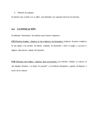  Material de empaque
El material que se dañe o no se utilice será eliminado por separado del resto de desechos.
4.4 SANITIZACIÓN
Se utilizarán básicamente dos métodos para remover impurezas:
CIP (Cleaning in place - limpieza in situ o limpieza sin desmontar): Limpieza de partes completas
de una planta o de circuitos de tubería, realizada sin desmontar o abrir el equipo y con poca o
ninguna intervención manual del operador.
COP (Cleaning out of place - limpieza fuera de posición): Los artículos a limpiar se colocan en
una máquina lavadora, o se dejan "en posición" y se bombean detergentes y agentes de limpieza a
través de los mismos.
 