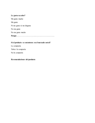 Le gusta su color?
Me gusta mucho
Me gusta
Ni me gusta ni me disgusta
No me gusta
No me gusta mucho
Porque…………………………………………………….
Si el producto se encontrara en el mercado usted?
Lo compraría
Talvez lo compraría
No lo compraría
Recomendaciones del producto
 