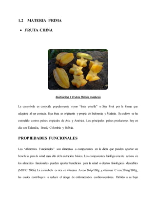 1.2 MATERIA PRIMA
 FRUTA CHINA
Ilustración 1 Frutas Chinas maduras
La carambola es conocida popularmente como “fruta estrella” o Star Fruit por la forma que
adquiere al ser cortada. Esta fruta es originaria y propia de Indonesia y Malasia. Su cultivo se ha
extendido a otros países tropicales de Asia y América. Los principales países productores hoy en
día son Tailandia, Brasil, Colombia y Bolivia.
PROPIEDADES FUNCIONALES
Los “Alimentos Funcionales” son alimentos o componentes en la dieta que pueden aportar un
beneficio para la salud más allá de la nutrición básica. Los componentes biológicamente activos en
los alimentos funcionales pueden aportar beneficios para la salud o efectos fisiológicos deseables
(MIFIC 2006). La carambola es rica en vitamina A con 569µ/100g y vitamina C con 50 mg/100g,
las cuales contribuyen a reducir el riesgo de enfermedades cardiovasculares. Debido a su bajo
 