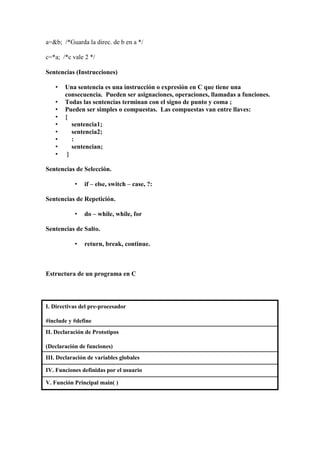 a=&b; /*Guarda la direc. de b en a */
c=*a; /*c vale 2 */
Sentencias (Instrucciones)
•
•
•
•
•
•
•
•
•

Una sentencia es una instrucción o expresión en C que tiene una
consecuencia. Pueden ser asignaciones, operaciones, llamadas a funciones.
Todas las sentencias terminan con el signo de punto y coma ;
Pueden ser simples o compuestas. Las compuestas van entre llaves:
{
sentencia1;
sentencia2;
:
sentencian;
}

Sentencias de Selección.
•

if – else, switch – case, ?:

Sentencias de Repetición.
•

do – while, while, for

Sentencias de Salto.
•

return, break, continue.

Estructura de un programa en C

I. Directivas del pre-procesador
#include y #define
II. Declaración de Prototipos
(Declaración de funciones)
III. Declaración de variables globales
IV. Funciones definidas por el usuario
V. Función Principal main( )

 
