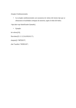 Arreglos Unidimensionales
•

Los arreglos unidimensionales son secuencias de valores del mismo tipo que se
almacenan en localidades contiguas de memoria, según el orden del índice.

<tipo dato>esp<identificador>[tamaño];
•

Ejemplo:

int valores[10];
float datos[5]={1.3,2.8,4.89,0.0,5.7};
charpais[]=“MÉXICO”;
char *nombre=“HERNAN”;

 