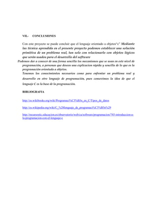 VII.-

CONCLUSIONES

Con este proyecto se puede concluir que el lenguaje orientado a objetos“c” Mediante
las técnica aprendida en el presente proyecto podemos establecer una solución
primitiva de un problema real, tan solo con relacionarlo con objetos lógicos
que serán usados para el desarrollo del software
Podemos dar a conocer de una forma sencilla los mecanismos que se usan en este nivel de
programación, a personas que deseen una explicacion rápida y sencilla de lo que es la
programación orientada a objetos.
Tenemos los conocimientos necesarios como para enfrentar un problema real y
desarrollo en otro lenguaje de programación, pues consevimos la idea de que el
lenguaje C es la base de la programación.
BIBLIOGRAFIA
http://es.wikibooks.org/wiki/Programaci%C3%B3n_en_C/Tipos_de_datos
http://es.wikipedia.org/wiki/C_%28lenguaje_de_programaci%C3%B3n%29
http://recursostic.educacion.es/observatorio/web/ca/software/programacion/745-introduccion-ala-programacion-con-el-lenguaje-c

 