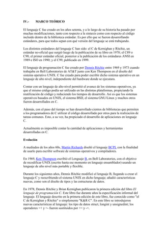 IV.-

MARCO TEÓRICO

El lenguaje C fue creado en los años setenta, y a lo largo de su historia ha pasado por
muchas modificaciones, tanto con respecto a la sintaxis como con respecto al código
incluido dentro de la biblioteca estándar. Es por ello que se fueron desarrollando
estándares, para que todos sepan con qué versión del lenguaje se está trabajando.
Los distintos estándares del lenguaje C han sido: el C de Kernighan y Ritchie, un
estándar no-oficial que surgió luego de la publicación de su libro en 1978; el C89 o
C90, el primer estándar oficial, posterior a la publicación de los estándares ANSI en
1989 e ISO en 1990; y el C99, publicado en 1999.
El lenguaje de programación C fue creado por Dennis Ritchie entre 1969 y 1973 cuando
trabajaba en Bell Laboratories de AT&T junto con Ken Thompson en el diseño del
sistema operativo UNIX. C fue creado para poder escribir dicho sistema operativo en un
lenguaje de alto nivel, independiente del hardware donde se ejecutara.
Contar con un lenguaje de alto nivel permitió el avance de los sistemas operativos, ya
que el mismo código podía ser utilizado en las distintas plataformas, propiciando la
reutilización de código y reduciendo los tiempos de desarrollo. Así es que los sistemas
operativos basados en UNIX, el sistema BSD, el sistema GNU/Linux y muchos otros
fueron desarrollados en C.
Además, con el paso del tiempo se han desarrollado cientos de bibliotecas que permiten
a los programadores de C utilizar el código desarrollado por otros para la realización de
tareas comunes. Esto, a su vez, ha propiciado el desarrollo de aplicaciones en lenguaje
C.
Actualmente es imposible contar la cantidad de aplicaciones y herramientas
desarrolladas en C.
Evolución
A mediados de los años 60s, Martin Richards diseñó el lenguaje BCPL con la finalidad
de usarlo para escribir software de sistemas operativos y compiladores.
En 1969, Ken Thompson escribió el Lenguaje B, en Bell Laboratories, con el objetivo
de recodificar UNIX (escrito hasta ese momento en lenguaje ensamblador) usando un
lenguaje de alto nivel más portable y flexible.
Durante los siguientes años, Dennis Ritchie modificó el lenguaje B, llegando a crear el
lenguaje C y reescribiendo el sistema UNIX en dicho lenguaje; añadió características
nuevas, como son el diseño de tipos y las estructuras de datos.
En 1978, Dennis Ritchie y Brian Kernighan publicaron la primera edición del libro El
lenguaje de programación C. Este libro fue durante años la especificación informal del
lenguaje. El lenguaje descrito en la primera edición de este libro, fue conocido como "el
C de Kernighan y Ritchie" o simplemente "K&R C". En este libro se introdujeron
nuevas características al lenguaje: los tipo de datos struct, longint y unsignedint; los
operadores =+ y =- fueron sustituidos por += y -=.

 