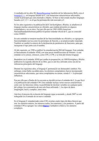 A mediados de los años 80, BjarneStroustrup (también de los laboratorios Bell), crea el
lenguaje C++, un lenguaje basado en C, con numerosas características adicionales,
siendo la principal que está orientado a objetos. Si bien se han creado muchos lenguajes
basados en C, C++ es el que ha permanecido más asociado a C.
En los años siguientes a la publicación del C de Kernighan y Ritchie, se añadieron al
lenguaje muchas características no oficiales, que estaban presentes en algunos
compiladores y no en otros. Fue por ello que en 1989 ANSI (American
NationalStandardsInstitute) publicó el primer estándar oficial de C, que es conocido
como ANSI C.
En este estándar se tomaron muchas de las funcionalidades no oficiales y se agregaron
funcionalidades nuevas como los prototipos de función, y un preprocesador mejorado.
También se cambió la sintaxis de la declaración de parámetros de funciones, para que
incluyeran el tipo junto con el nombre.
Al año siguiente, en 1990 se publicó la estandarización ISO del lenguaje. Este estándar
es básicamente el estándar ANSI, con unas pocas modificaciones de formato. A este
estándar se lo conoce, entonces, como C89, o C90, y se trata del mismo lenguaje.
Basándose en el estándar ANSI que estaba en preparación, en 1988 Kernighan y Ritchie
publicaron la segunda edición de su libro, que es aún hoy utilizada como una de las
referencias principales del lenguaje.
Durante los siguientes años, el lenguaje C permaneció sin demasiados cambios. Sin
embargo, como había sucedido antes, los distintos compiladores fueron incorporando
características adicionales, que otros compiladores no tenían, siendo C++ la principal
influencia.
Fue por ello que a finales de los noventa se decidió revisar el estándar de C, lo que llevó
a la publicación del estándar C99. Este estándar incluye varias nuevas características
como son: las funciones inline; la posibilidad de declarar variables en cualquier parte
del código; los comentarios de una sola línea utilizando //; los tipos de datos
longlongint, bool y complex, entre otras.
Aún hoy el proceso de evolución del lenguaje sigue avanzando, y desde 2007 se está
trabajando en el armado de un nuevo estándar.
En el lenguaje C estandarizado como C89, existían cuatro tipos de datos básicos que
son: los números enteros, los números reales, los caracteres, y los punteros. A partir del
estándar C99 se agregan: los valoreslógicos (verdadero o falso) y los números
complejos.

 