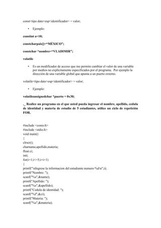 const<tipo dato>esp<identificador> = valor;
•

Ejemplo:

constint a=10;
constcharpais[]=“MÉXICO”;
constchar *nombre=“VLADIMIR”;
volatile
•

Es un modificador de acceso que me permite cambiar el valor de una variable
por medios no explícitamente especificados por el programa. Por ejemplo la
dirección de una variable global que apunta a un puerto externo.

volatile<tipo dato>esp<identificador> = valor;
•

Ejemplo:

volatileunsignedchar *puerto = 0x30;
._ Realice un programa en el que usted pueda ingresar el nombre, apellido, cedula
de identidad y materia de estudio de 5 estudiantes, utilice un ciclo de repetición
FOR.

#include <conio.h>
#include <stdio.h>
void main()
{
clrscr();
charname,apellido,materia;
float ci;
inti;
for(i=1;i<=5;i=i+1)
{
printf("nIngrese la informacion del estudiante numero %dn",i);
printf("Nombre: ");
scanf("%s",&name);
printf("Apellido: ");
scanf("%s",&apellido);
printf("Cedula de identidad: ");
scanf("%f",&ci);
printf("Materia: ");
scanf("%s",&materia);

 