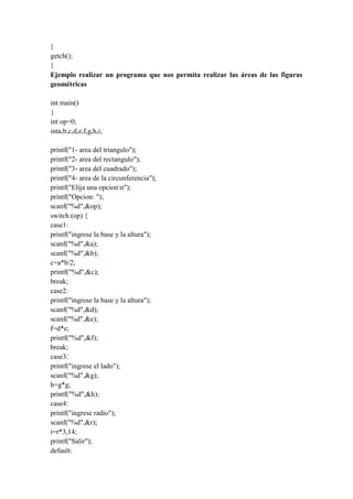 }
getch();
}
Ejemplo realizar un programa que nos permita realizar las áreas de las figuras
geométricas
int main()
{
int op=0;
inta,b,c,d,e,f,g,h,i;
printf("1- area del triangulo");
printf("2- area del rectangulo");
printf("3- area del cuadrado");
printf("4- area de la circunferencia");
printf("Elija una opcionn");
printf("Opcion: ");
scanf("%d",&op);
switch (op) {
case1:
printf("ingrese la base y la altura");
scanf("%d",&a);
scanf("%d",&b);
c=a*b/2;
printf("%d",&c);
break;
case2:
printf("ingrese la base y la altura");
scanf("%d",&d);
scanf("%d",&e);
f=d*e;
printf("%d",&f);
break;
case3:
printf("ingrese el lado");
scanf("%d",&g);
h=g*g;
printf("%d",&h);
case4:
printf("ingrese radio");
scanf("%d",&r);
i=r*3,14;
printf("Salir");
default:

 