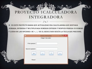 PROYECTO 1CALCULADORA
INTEGRADORA
 EN ESTE PROYECTO HABIA QUE ACTUALIZAR UNA CALCULADORA QUE RESTARA
,SUMARA, DIVIDIERA Y MULTIPLICARA NUMEROS ENTEROS Y DESPUES PIDIERA UN NUMERO
Y LUEGO DE LAS OPCIONES DE +,-,*,/ DE EL RESULTADO SEGÚN LA TECLA QUE PRECIONE.
 