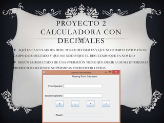 PROYECTO 2
CALCULADORA CON
DECIMALES
 AQUÍ LA CALCULADORA DEBE TENER DECIMALES Y QUE NO PERMITA DATOS EN EL
CAMPO DE RESULTADO Y QUE NO MODIFIQUE EL RESULTADO QUE YA NOS DIO
 SEGÚN EL RESULTADO DE UNA OPERACIÓN TIENE QUE DECIR LA SUMA DIFERENCIA
PRODUCTO COECIENTE NO PERMITAN INTRODUCIR LETRAS
 