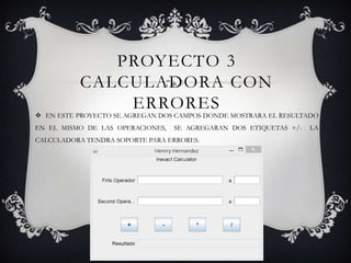 PROYECTO 3
CALCULADORA CON
ERRORES
 EN ESTE PROYECTO SE AGREGAN DOS CAMPOS DONDE MOSTRARA EL RESULTADO
EN EL MISMO DE LAS OPERACIONES, SE AGREGARAN DOS ETIQUETAS +/- LA
CALCULADORA TENDRA SOPORTE PARA ERRORES.
 