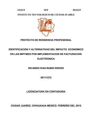 SNEST SEP DGEST
INSTITUTO TECNOLOGICO DE CIUDAD JUAREZ
PROYECTO DE RESIDENCIA PROFESIONAL
IDENTIFICACION Y ALTERNATIVAS DEL IMPACTO ECONOMICO
EN LAS MIPYMES POR IMPLEMENTACION DE FACTURACION
ELECTRONICA
RICARDO IVAN RUBIO ERIVES
09111272
LICENCIATURA EN CONTADURIA
CIUDAD JUAREZ, CHIHUAHUA MEXICO. FEBRERO DEL 2015
 