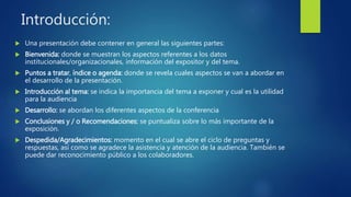 Introducción:
 Una presentación debe contener en general las siguientes partes:
 Bienvenida: donde se muestran los aspectos referentes a los datos
institucionales/organizacionales, información del expositor y del tema.
 Puntos a tratar, índice o agenda: donde se revela cuales aspectos se van a abordar en
el desarrollo de la presentación.
 Introducción al tema: se indica la importancia del tema a exponer y cual es la utilidad
para la audiencia
 Desarrollo: se abordan los diferentes aspectos de la conferencia
 Conclusiones y / o Recomendaciones: se puntualiza sobre lo más importante de la
exposición.
 Despedida/Agradecimientos: momento en el cual se abre el ciclo de preguntas y
respuestas, así como se agradece la asistencia y atención de la audiencia. También se
puede dar reconocimiento público a los colaboradores.
 
