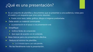 ¿Qué es una presentación?
 Es un conjunto de plantillas y documentos que se presentan a una audiencia, notas para
el orador y un esquema que sirve como resumen.
 Puede incluir texto, tablas, gráficos, dibujos e imágenes prediseñadas.
 Debe existir un material convincente
 La presentación es el apoyo a una presentación oral.
 Simplifique
 Gráficos fáciles de comprender.
 Que vayan de acuerdo con el contenido.
 Ideas básicas para una presentación efectiva.
 Reduzca al mínimo las plantillas.
 1 o 2 minutos (aprox.) por cada plantilla.
 No lea literalmente toda la presentación.
 