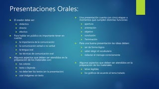 Presentaciones Orales:
 El orador debe ser:
 didáctico
 directo
 efectivo
 Para hablar en público es importante tener en
cuenta:
 la importancia de la comunicación
 la comunicación verbal o no verbal
 la lengua oral
 las técnicas de comunicación oral
 Algunos aspectos que deben ser atendidos en la
preparación de los materiales son:
 los colores
 texto o leyenda
 no debe leer los textos (en la presentación)
 usar imágenes sin texto
 Una presentación cuenta con cinco etapas o
momentos que cumplen distintas funciones:
 apertura
 orientación
 objetivo
 conclusión
 Terminación
 Para una buena presentación las ideas deben:
 ser de forma lógica
 saber elegir el vocabulario
 redactar el mensaje correctamente
 Algunos aspectos que deben ser atendidos en la
preparación de los materiales.
 letras legibles
 los gráficos de acuerdo al tema tratado
 