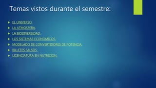 Temas vistos durante el semestre:
 EL UNIVERSO.
 LA ATMOSFERA.
 LA BIODIVERSIDAD.
 LOS SISTEMAS ECONOMICOS.
 MODELADO DE CONVERTIDORES DE POTENCIA.
 BILLETES FALSOS.
 LICENCIATURA EN NUTRICION.
 