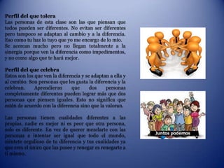 Perfil del que tolera
Las personas de esta clase son las que piensan que
todos pueden ser diferentes. No evitan ser diferentes
pero tampoco se adaptan al cambio y a la diferencia.
Eso como tu haz lo tuyo que yo me encargo de lo mío.
Se acercan mucho pero no llegan totalmente a la
sinergia porque ven la diferencia como impedimentos,
y no como algo que te hará mejor.

Perfil del que celebra
Estos son los que ven la diferencia y se adaptan a ella y
al cambio. Son personas que les gusta la diferencia y la
celebran.     Aprendieron      que      dos    personas
completamente diferentes pueden lograr más que dos
personas que piensen iguales. Esto no significa que
estén de acuerdo con la diferencia sino que la valoran.

Las personas tienen cualidades diferentes a las
propias, nadie es mejor ni es peor que otra persona,
solo es diferente. En vez de querer mezclarte con las
personas e intentar ser igual que todo el mundo,
siéntete orgulloso de tu diferencia y tus cualidades ya
que eres el único que las posee y renegar es renegarte a
ti mismo.
 