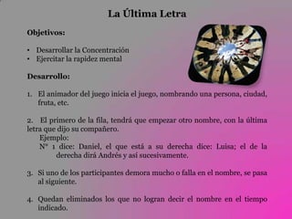 La Última Letra
Objetivos:

• Desarrollar la Concentración
• Ejercitar la rapidez mental

Desarrollo:

1. El animador del juego inicia el juego, nombrando una persona, ciudad,
   fruta, etc.

2. El primero de la fila, tendrá que empezar otro nombre, con la última
letra que dijo su compañero.
    Ejemplo:
    N° 1 dice: Daniel, el que está a su derecha dice: Luisa; el de la
         derecha dirá Andrés y así sucesivamente.

3. Si uno de los participantes demora mucho o falla en el nombre, se pasa
   al siguiente.

4. Quedan eliminados los que no logran decir el nombre en el tiempo
   indicado.
 