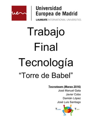  
 
 
 
Trabajo 
Final 
Tecnología 
“Torre de Babel” 
 
Tecnoteam (Marzo 2016) 
José Manuel Gata 
Javier Cobo 
Damián López 
José Luis Santiago 
 
 
 
 