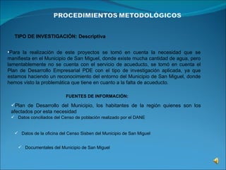 TIPO DE INVESTIGACIÓN: Descriptiva


•Para la realización de este proyectos se tomó en cuenta la necesidad que se
manifiesta en el Municipio de San Miguel, donde existe mucha cantidad de agua, pero
lamentablemente no se cuenta con el servicio de acueducto, se tomó en cuenta el
Plan de Desarrollo Empresarial PDE con el tipo de investigación aplicada, ya que
estamos haciendo un reconocimiento del entorno del Municipio de San Miguel, donde
hemos visto la problemática que tiene en cuanto a la falta de acueducto.

                           FUENTES DE INFORMACIÓN:

 Plan de Desarrollo del Municipio, los habitantes de la región quienes son los
 afectados por esta necesidad
  Datos conciliados del Censo de población realizado por el DANE


    Datos de la oficina del Censo Sisben del Municipio de San Miguel


     Documentales del Municipio de San Miguel
 