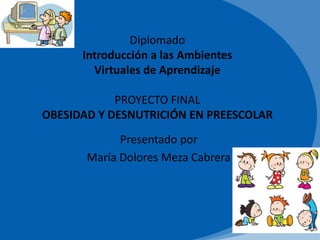 Diplomado
Introducción a las Ambientes
Virtuales de Aprendizaje
PROYECTO FINAL
OBESIDAD Y DESNUTRICIÓN EN PREESCOLAR
Presentado por
María Dolores Meza Cabrera
 