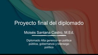 Proyecto final del diplomado
Moisés Santana Castro, M.Ed.
Diplomado Alta gerencia en política
pública, gobernanza y liderazgo
político
 