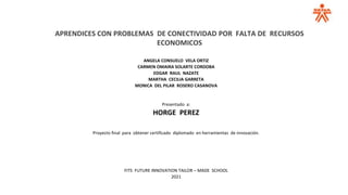 APRENDICES CON PROBLEMAS DE CONECTIVIDAD POR FALTA DE RECURSOS
ECONOMICOS
ANGELA CONSUELO VELA ORTIZ
CARMEN OMAIRA SOLARTE CORDOBA
EDGAR RAUL NAZATE
MARTHA CECILIA GARRETA
MONICA DEL PILAR ROSERO CASANOVA
Presentado a:
HORGE PEREZ
Proyecto final para obtener certificado diplomado en herramientas de innovación.
FITS FUTURE INNOVATION TAILOR – MADE SCHOOL
2021
 