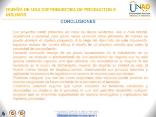 DISEÑO DE UNA DISTRIBUIDORA DE PRODUCTOS E
INSUMOS
CONCLUSIONES
Los proyectos están presentes en todas las áreas existentes, sea a nivel laboral,
académico o personal, pero pocas veces sabemos cómo plantearlo de manera se
pueda alcanzar el objetivo propuesto. A lo largo del desarrollo de este documento,
logramos realizar de manera eficaz el diseño de un proyecto sencillo que cubre la
necesidad de una población.
Llevando adecuado manejo de los pasos secuenciales en la elaboración de un
proyecto, se propuso el planteamiento de una oportunidad de negocio que no solo
genera excelentes ingresos, sino que satisface una necesidad en la mayoría de los
tenederos en la ciudad de Barranquilla, mejoran do además su calidad de vida, al
invertir menos tiempo en desplazamientos, disminuyendo sus jornadas laborales y
agilizando los procesos de logística en la compra de insumos para sus tiendas.
Podemos asegurar que con las bases propuestas esta iniciativa puede ponerse en
marcha asegurando un futuro creciente de la inclusión en el mercado.
Finalmente estamos seguros que fueron captados las temáticas estudiadas y
alcanzadas los objetivos de la actividad, lo cual nos permitirá desarrollar cualquier
proyecto que se emprenda argumentado de manera investigativa y exploratoria las
hipótesis planteadas.

FI-GQ-OCMC-004-015 V. 000-27-08-2011
“Educación para todos con calidad global”

 