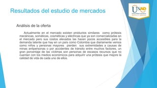 Resultados del estudio de mercados
Análisis de la oferta
Actualmente en el mercado existen productos similares como prótesis
mecánicas, somáticas, cosméticas y eléctricas que ya son comercializadas en
el mercado pero sus costos elevados las hacen pocos accesibles para la
demanda latente que hay en un país como Colombia que diariamente vemos
como niños y personas mayores pierden sus extremidades a causas de
minas antipersonas o por accidentes de tránsito entre muchos factores, un
gran porcentaje de las víctimas son personas de escasos recursos que no
cuentan con los medios económicos para adquirir una prótesis que mejore la
calidad de vida de cada uno de ellos.

 