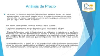 Análisis de Precio


De acuerdo a la necesidad del paciente desarrollaremos diferentes prótesis y así pueden
ahorrarse dinero, ya que muchas veces las prótesis de precios elevados son las adecuadas
a la necesidad y al tipo de incapacidad que posee el paciente, pagando precios excesivos
pero que luego la misma prótesis no les sirve.

Los precios de las prótesis varían de acuerdo a estas razones:
•La

primera dependiendo del tipo de prótesis y qué necesidad va a cubrir

•El

segundo factor que incide en los precios de las prótesis es el material con el que fueron
fabricadas, hay una serie de materiales de acuerdo al mismo, el precio ira aumentando ya
que con la tecnología y los avances en la ingeniería se usan componentes que logran ser
tan cómodos y de gran efectividad que casi el paciente no se da cuenta de que usa una
prótesis
•El

tercer factor seria el diseño, en la actualidad existen prótesis realmente sensacionales
donde las personas pueden realizar actividades, que muchos años atrás seria impensado
que estos las realizaran , como deportes baile, natación, ciclismo, golf y alpinismo.

 