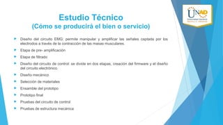 Estudio Técnico
(Cómo se producirá el bien o servicio)


Diseño del circuito EMG: permite manipular y amplificar las señales captada por los
electrodos a través de la contracción de las masas musculares.



Etapa de pre- amplificación



Etapa de filtrado



Diseño del circuito de control: se divide en dos etapas, creación del firmware y el diseño
del circuito electrónico.



Diseño mecánico



Selección de materiales



Ensamble del prototipo



Prototipo final



Pruebas del circuito de control



Pruebas de estructura mecánica

 